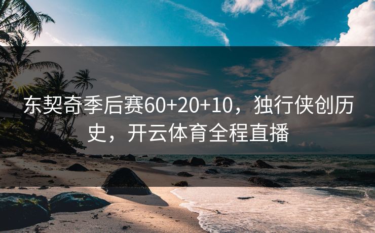 东契奇季后赛60+20+10，独行侠创历史，开云体育全程直播